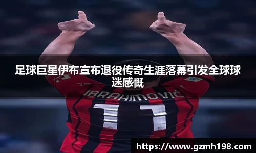 足球巨星伊布宣布退役传奇生涯落幕引发全球球迷感慨