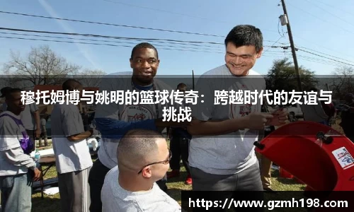 穆托姆博与姚明的篮球传奇：跨越时代的友谊与挑战