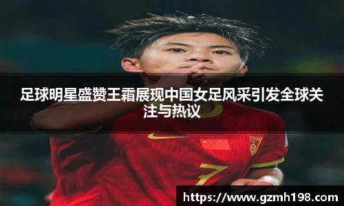足球明星盛赞王霜展现中国女足风采引发全球关注与热议