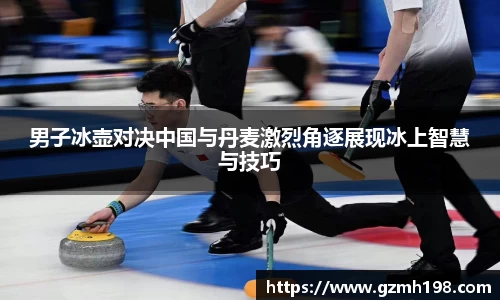男子冰壶对决中国与丹麦激烈角逐展现冰上智慧与技巧